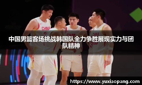 中国男篮客场挑战韩国队全力争胜展现实力与团队精神